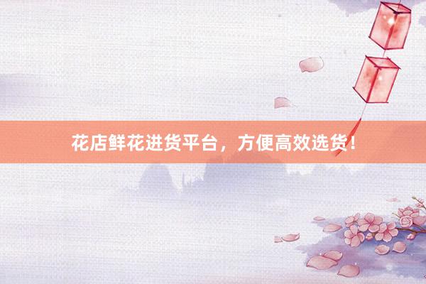 花店鲜花进货平台，方便高效选货！