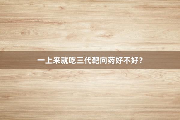 一上来就吃三代靶向药好不好？